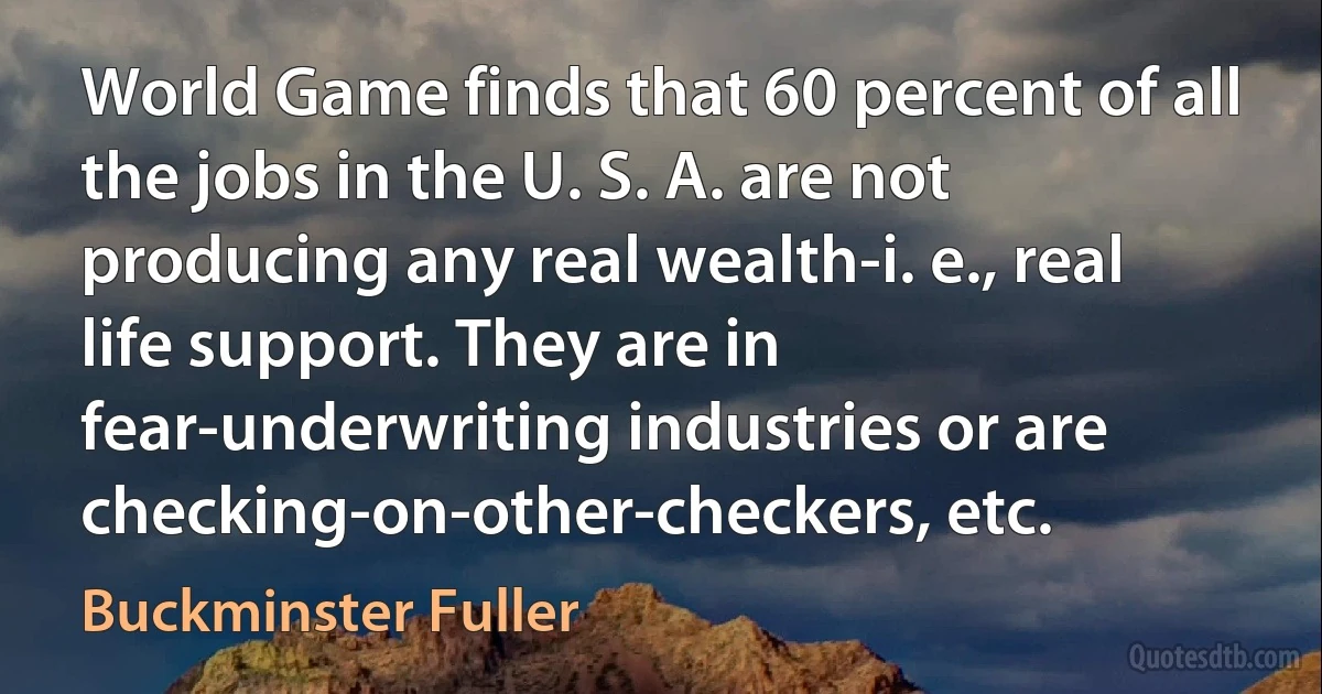 World Game finds that 60 percent of all the jobs in the U. S. A. are not producing any real wealth-i. e., real life support. They are in fear-underwriting industries or are checking-on-other-checkers, etc. (Buckminster Fuller)