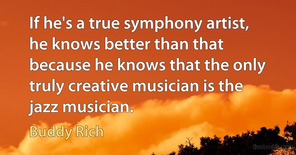 If he's a true symphony artist, he knows better than that because he knows that the only truly creative musician is the jazz musician. (Buddy Rich)