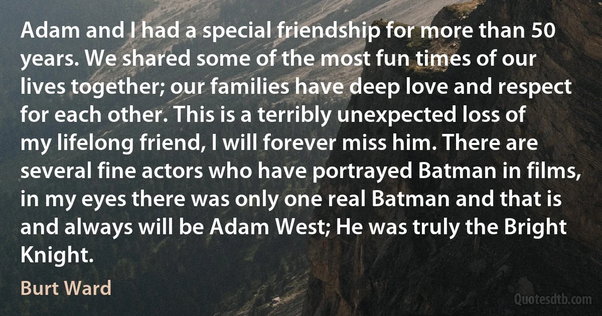 Adam and I had a special friendship for more than 50 years. We shared some of the most fun times of our lives together; our families have deep love and respect for each other. This is a terribly unexpected loss of my lifelong friend, I will forever miss him. There are several fine actors who have portrayed Batman in films, in my eyes there was only one real Batman and that is and always will be Adam West; He was truly the Bright Knight. (Burt Ward)