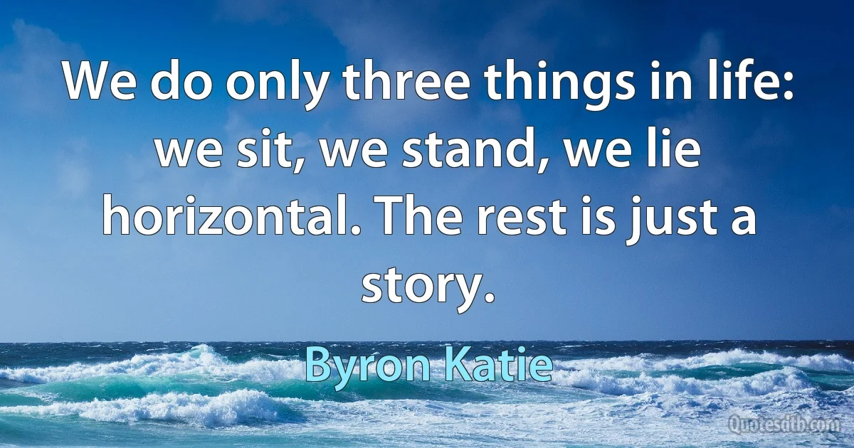 We do only three things in life: we sit, we stand, we lie horizontal. The rest is just a story. (Byron Katie)