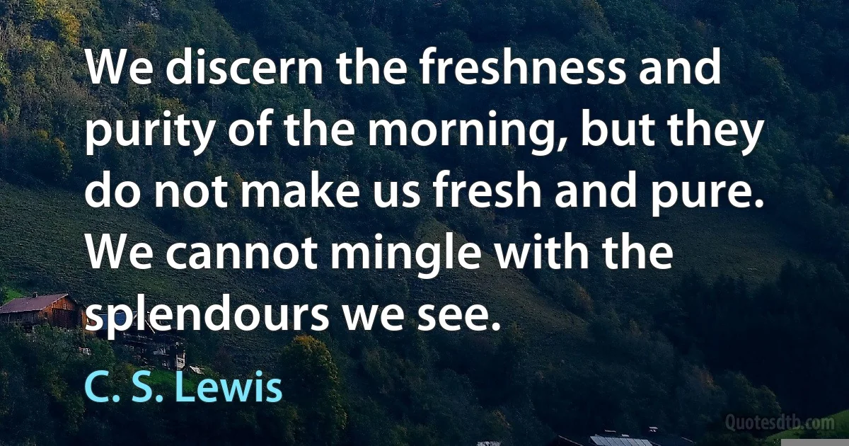 We discern the freshness and purity of the morning, but they do not make us fresh and pure. We cannot mingle with the splendours we see. (C. S. Lewis)