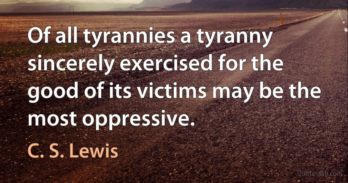 Of all tyrannies a tyranny sincerely exercised for the good of its victims may be the most oppressive. (C. S. Lewis)