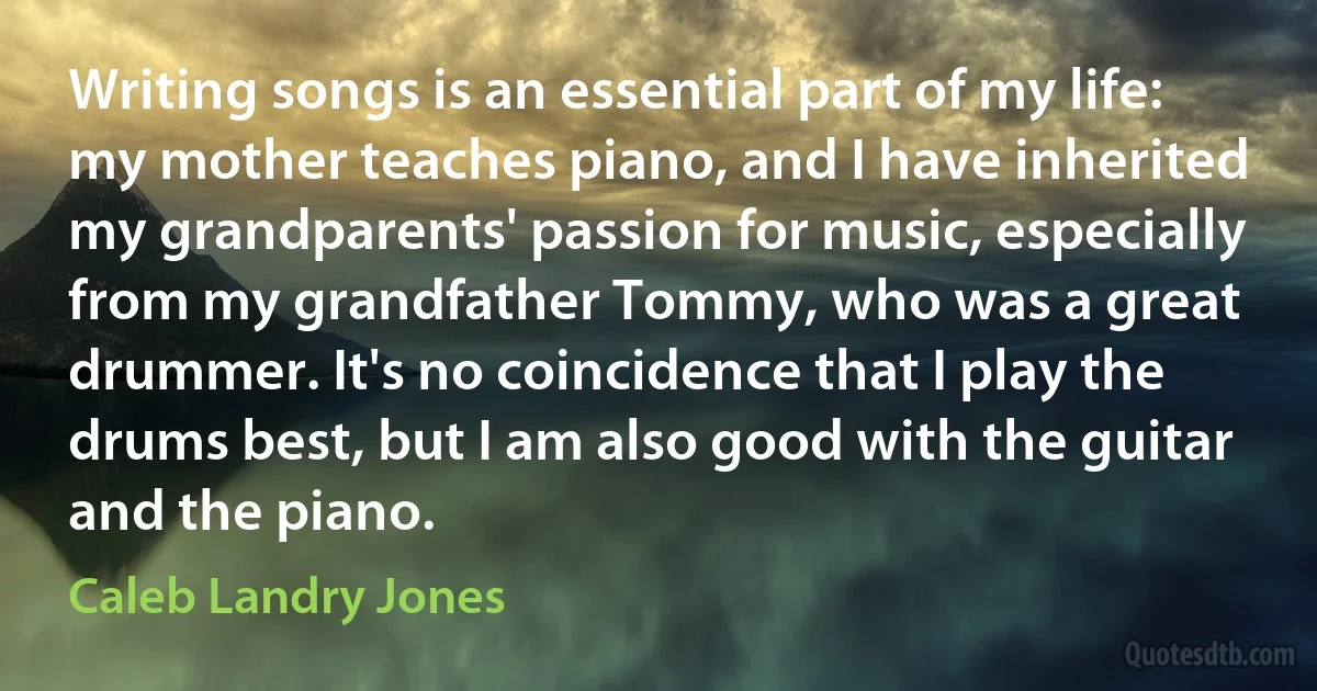 Writing songs is an essential part of my life: my mother teaches piano, and I have inherited my grandparents' passion for music, especially from my grandfather Tommy, who was a great drummer. It's no coincidence that I play the drums best, but I am also good with the guitar and the piano. (Caleb Landry Jones)