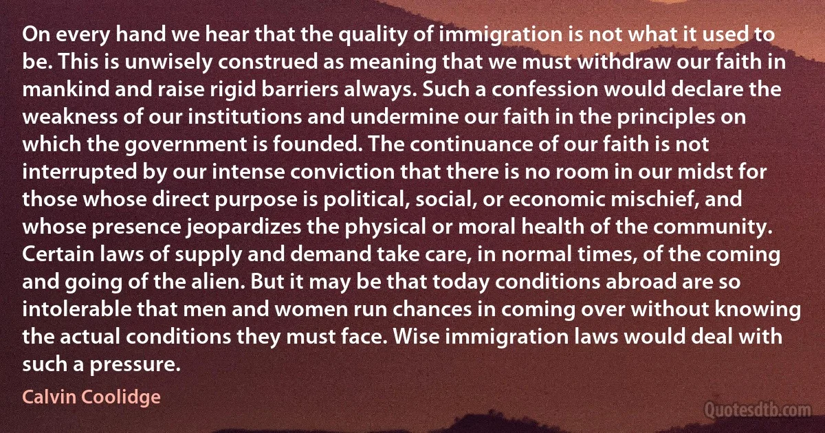 On every hand we hear that the quality of immigration is not what it used to be. This is unwisely construed as meaning that we must withdraw our faith in mankind and raise rigid barriers always. Such a confession would declare the weakness of our institutions and undermine our faith in the principles on which the government is founded. The continuance of our faith is not interrupted by our intense conviction that there is no room in our midst for those whose direct purpose is political, social, or economic mischief, and whose presence jeopardizes the physical or moral health of the community. Certain laws of supply and demand take care, in normal times, of the coming and going of the alien. But it may be that today conditions abroad are so intolerable that men and women run chances in coming over without knowing the actual conditions they must face. Wise immigration laws would deal with such a pressure. (Calvin Coolidge)