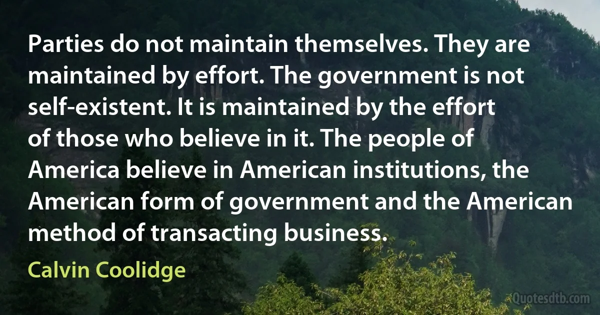 Parties do not maintain themselves. They are maintained by effort. The government is not self-existent. It is maintained by the effort of those who believe in it. The people of America believe in American institutions, the American form of government and the American method of transacting business. (Calvin Coolidge)