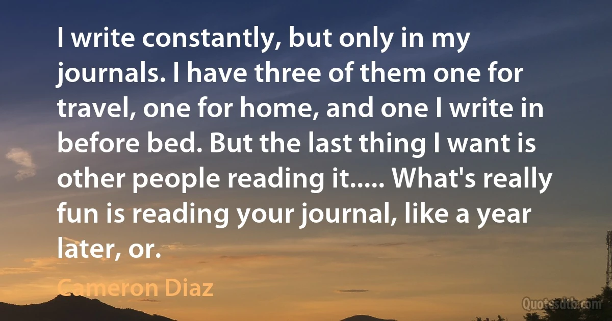 I write constantly, but only in my journals. I have three of them one for travel, one for home, and one I write in before bed. But the last thing I want is other people reading it..... What's really fun is reading your journal, like a year later, or. (Cameron Diaz)