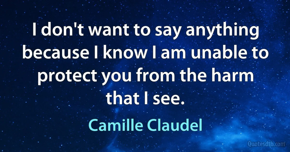 I don't want to say anything because I know I am unable to protect you from the harm that I see. (Camille Claudel)