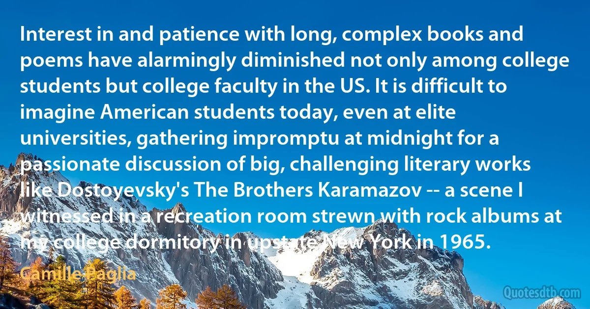 Interest in and patience with long, complex books and poems have alarmingly diminished not only among college students but college faculty in the US. It is difficult to imagine American students today, even at elite universities, gathering impromptu at midnight for a passionate discussion of big, challenging literary works like Dostoyevsky's The Brothers Karamazov -- a scene I witnessed in a recreation room strewn with rock albums at my college dormitory in upstate New York in 1965. (Camille Paglia)