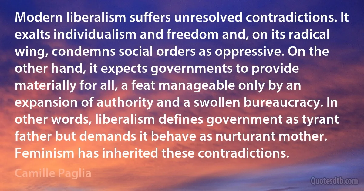 Modern liberalism suffers unresolved contradictions. It exalts individualism and freedom and, on its radical wing, condemns social orders as oppressive. On the other hand, it expects governments to provide materially for all, a feat manageable only by an expansion of authority and a swollen bureaucracy. In other words, liberalism defines government as tyrant father but demands it behave as nurturant mother. Feminism has inherited these contradictions. (Camille Paglia)