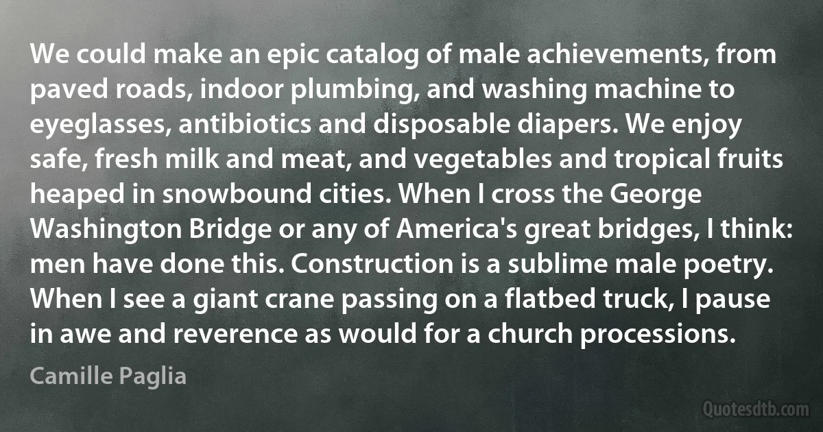 We could make an epic catalog of male achievements, from paved roads, indoor plumbing, and washing machine to eyeglasses, antibiotics and disposable diapers. We enjoy safe, fresh milk and meat, and vegetables and tropical fruits heaped in snowbound cities. When I cross the George Washington Bridge or any of America's great bridges, I think: men have done this. Construction is a sublime male poetry. When I see a giant crane passing on a flatbed truck, I pause in awe and reverence as would for a church processions. (Camille Paglia)