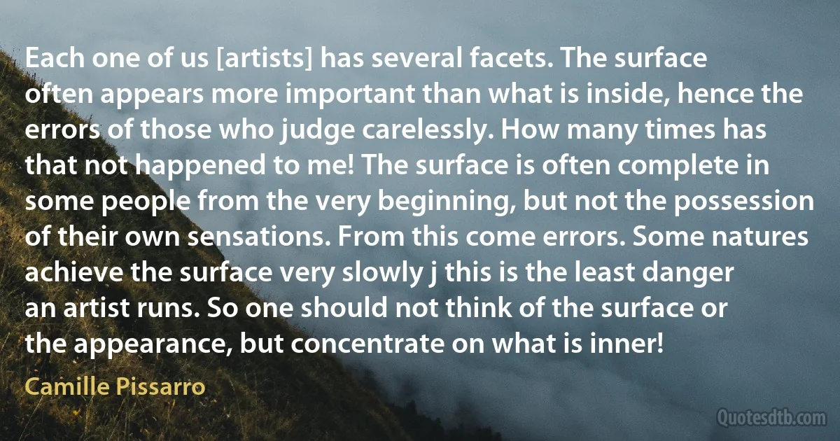 Each one of us [artists] has several facets. The surface often appears more important than what is inside, hence the errors of those who judge carelessly. How many times has that not happened to me! The surface is often complete in some people from the very beginning, but not the possession of their own sensations. From this come errors. Some natures achieve the surface very slowly j this is the least danger an artist runs. So one should not think of the surface or the appearance, but concentrate on what is inner! (Camille Pissarro)