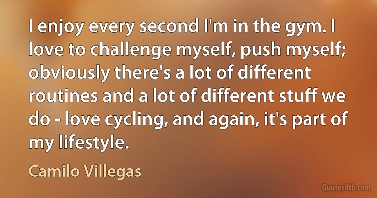 I enjoy every second I'm in the gym. I love to challenge myself, push myself; obviously there's a lot of different routines and a lot of different stuff we do - love cycling, and again, it's part of my lifestyle. (Camilo Villegas)