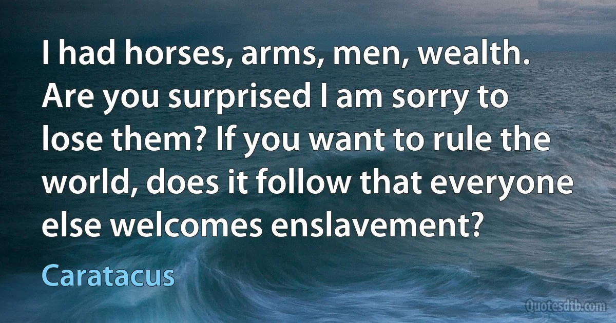 I had horses, arms, men, wealth. Are you surprised I am sorry to lose them? If you want to rule the world, does it follow that everyone else welcomes enslavement? (Caratacus)