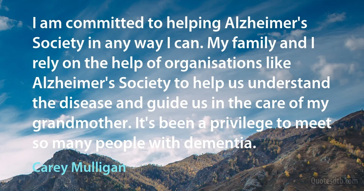 I am committed to helping Alzheimer's Society in any way I can. My family and I rely on the help of organisations like Alzheimer's Society to help us understand the disease and guide us in the care of my grandmother. It's been a privilege to meet so many people with dementia. (Carey Mulligan)