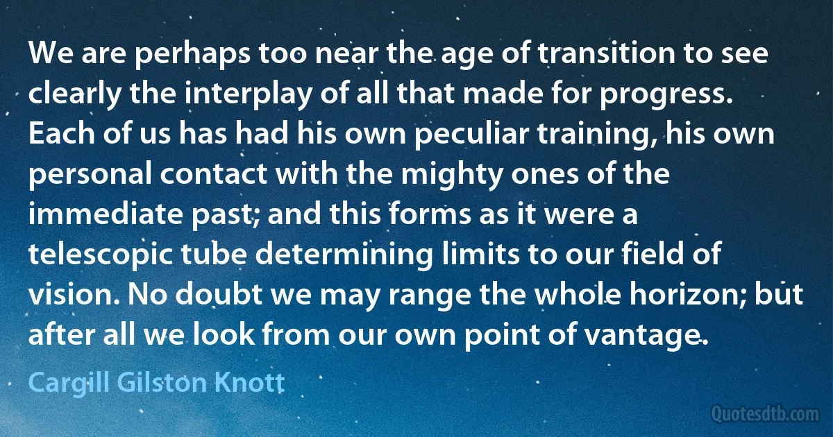 We are perhaps too near the age of transition to see clearly the interplay of all that made for progress. Each of us has had his own peculiar training, his own personal contact with the mighty ones of the immediate past; and this forms as it were a telescopic tube determining limits to our field of vision. No doubt we may range the whole horizon; but after all we look from our own point of vantage. (Cargill Gilston Knott)