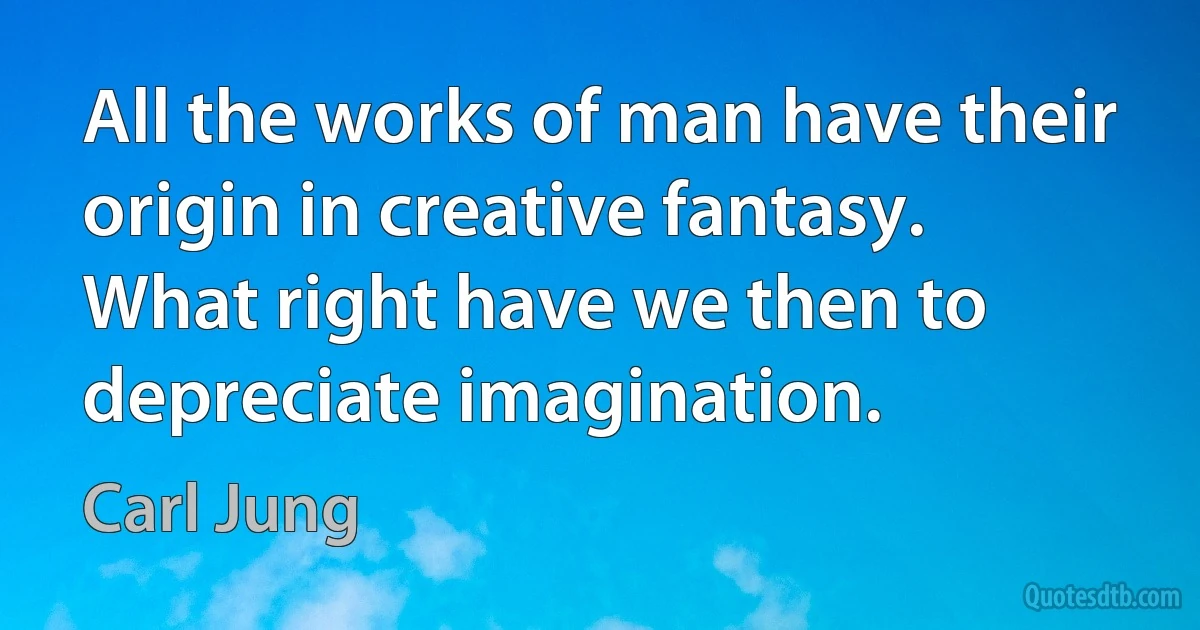 All the works of man have their origin in creative fantasy. What right have we then to depreciate imagination. (Carl Jung)