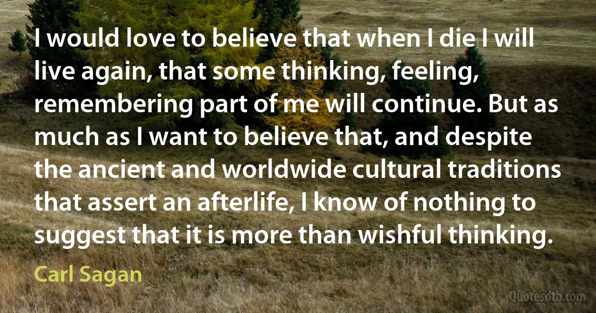 I would love to believe that when I die I will live again, that some thinking, feeling, remembering part of me will continue. But as much as I want to believe that, and despite the ancient and worldwide cultural traditions that assert an afterlife, I know of nothing to suggest that it is more than wishful thinking. (Carl Sagan)