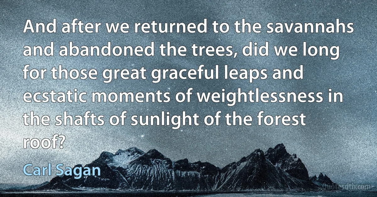 And after we returned to the savannahs and abandoned the trees, did we long for those great graceful leaps and ecstatic moments of weightlessness in the shafts of sunlight of the forest roof? (Carl Sagan)