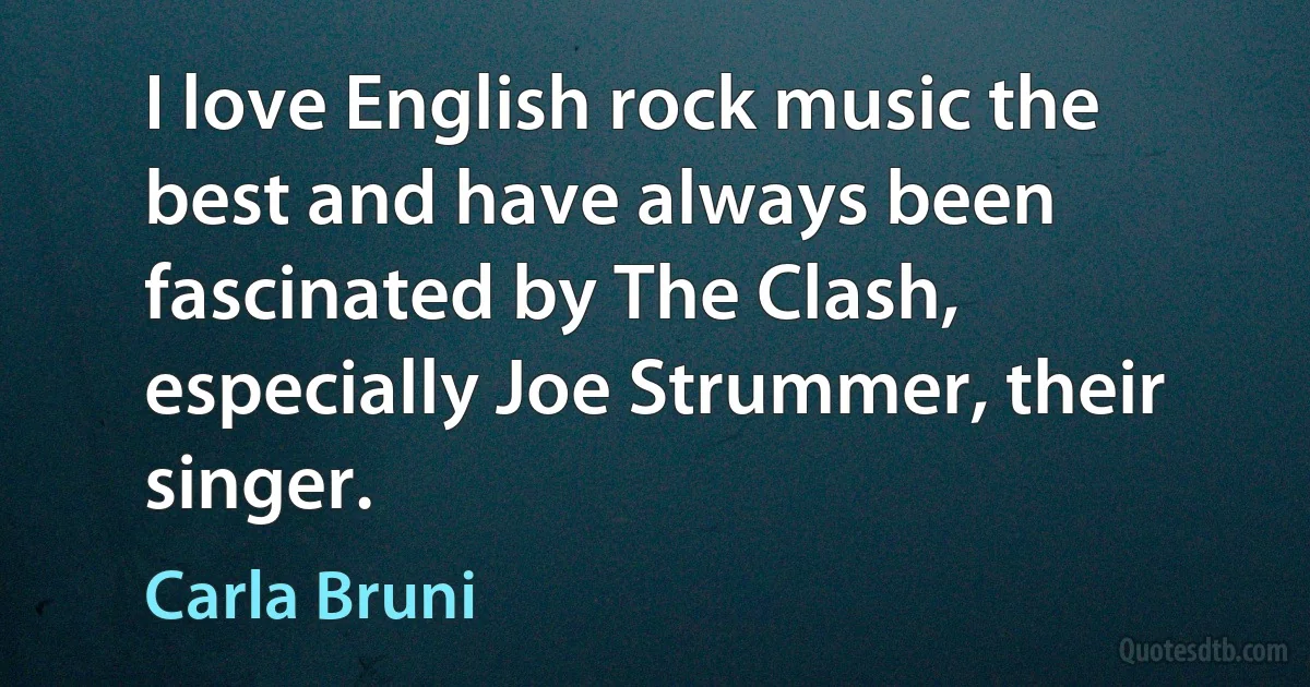 I love English rock music the best and have always been fascinated by The Clash, especially Joe Strummer, their singer. (Carla Bruni)