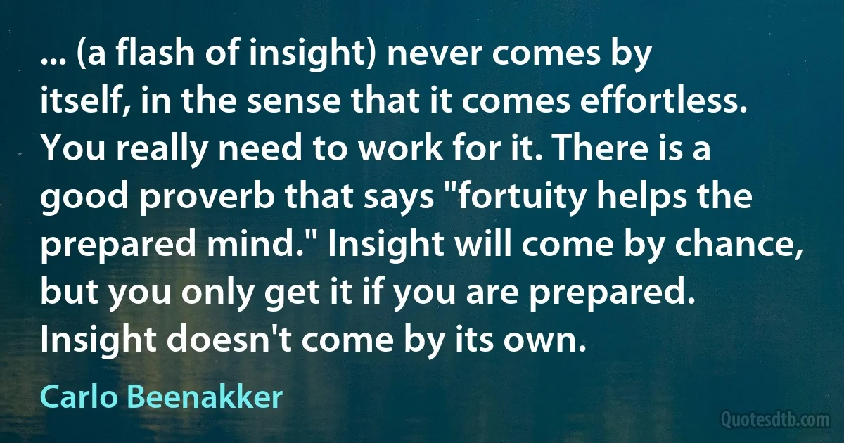 ... (a flash of insight) never comes by itself, in the sense that it comes effortless. You really need to work for it. There is a good proverb that says "fortuity helps the prepared mind." Insight will come by chance, but you only get it if you are prepared. Insight doesn't come by its own. (Carlo Beenakker)