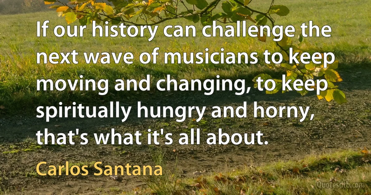 If our history can challenge the next wave of musicians to keep moving and changing, to keep spiritually hungry and horny, that's what it's all about. (Carlos Santana)