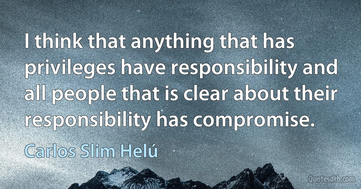 I think that anything that has privileges have responsibility and all people that is clear about their responsibility has compromise. (Carlos Slim Helú)