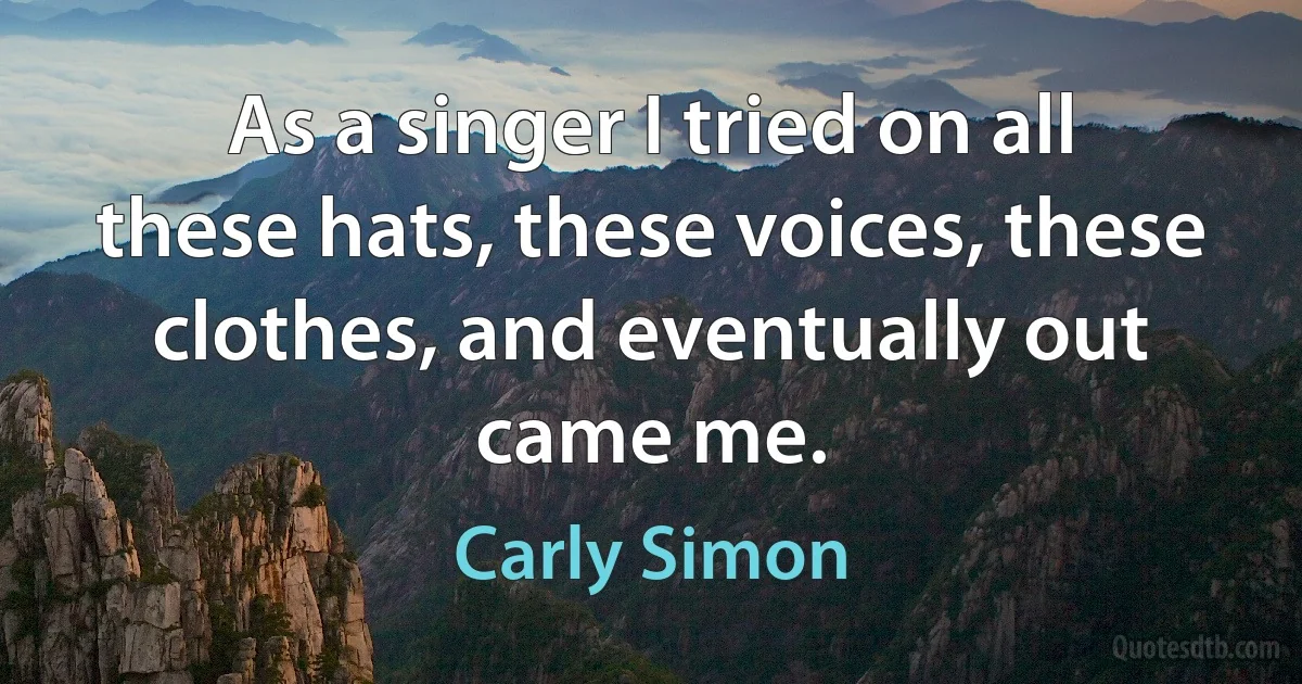 As a singer I tried on all these hats, these voices, these clothes, and eventually out came me. (Carly Simon)