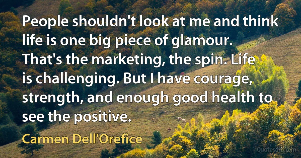 People shouldn't look at me and think life is one big piece of glamour. That's the marketing, the spin. Life is challenging. But I have courage, strength, and enough good health to see the positive. (Carmen Dell'Orefice)