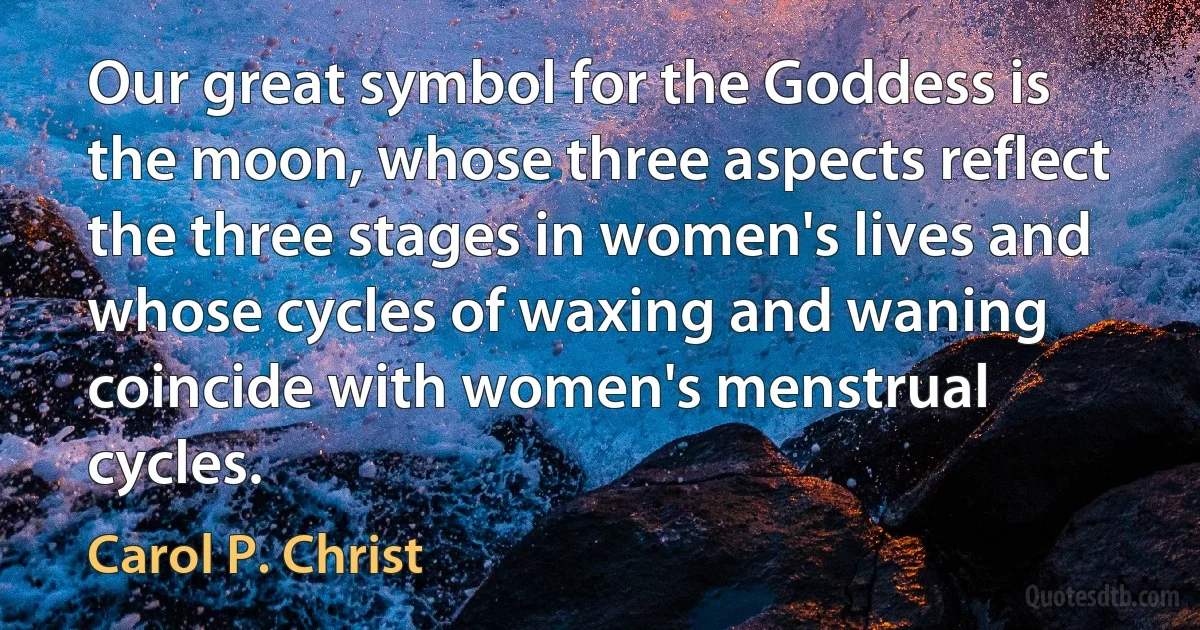 Our great symbol for the Goddess is the moon, whose three aspects reflect the three stages in women's lives and whose cycles of waxing and waning coincide with women's menstrual cycles. (Carol P. Christ)