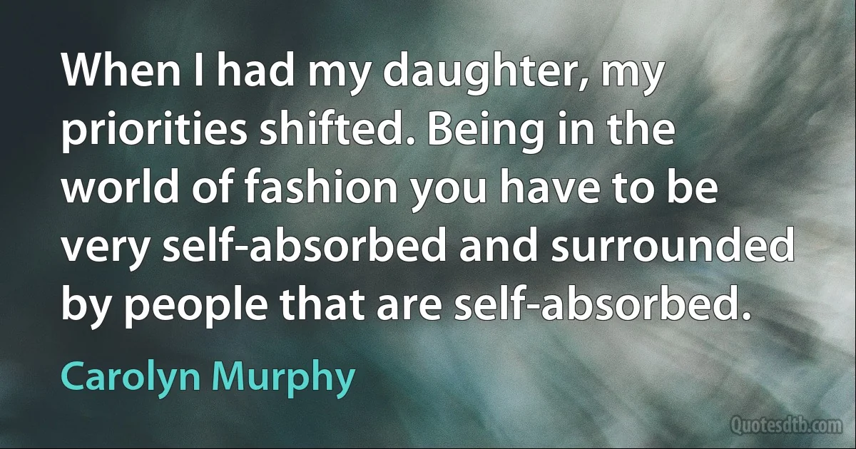 When I had my daughter, my priorities shifted. Being in the world of fashion you have to be very self-absorbed and surrounded by people that are self-absorbed. (Carolyn Murphy)