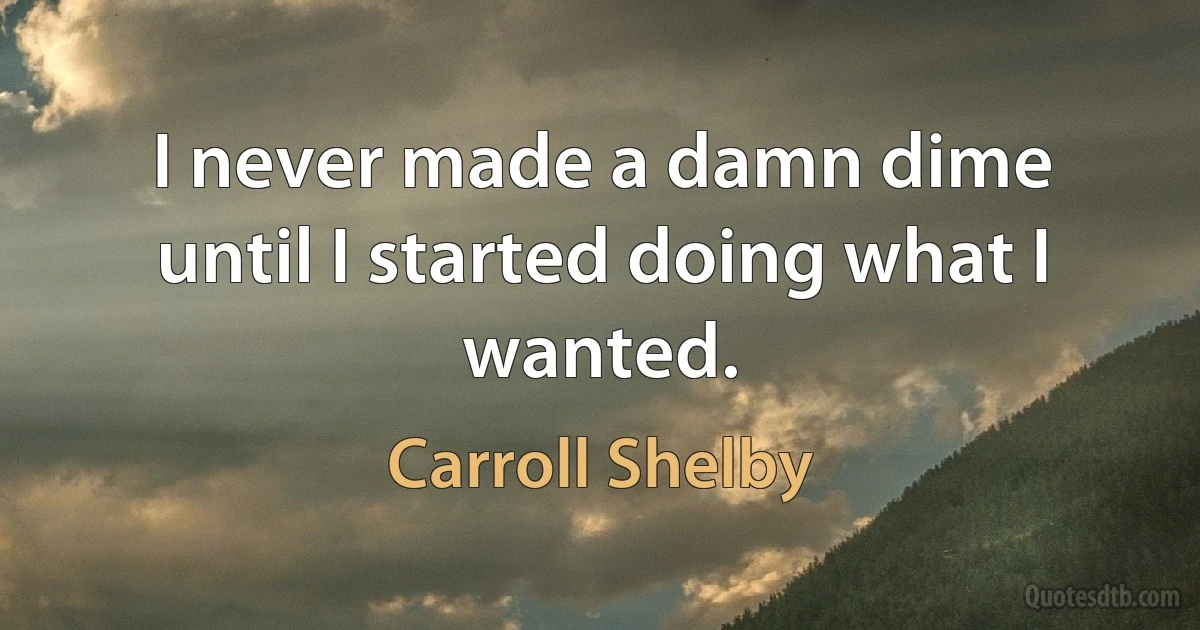 I never made a damn dime until I started doing what I wanted. (Carroll Shelby)