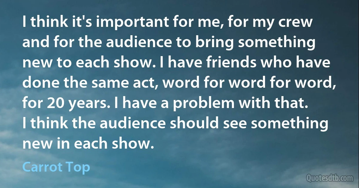 I think it's important for me, for my crew and for the audience to bring something new to each show. I have friends who have done the same act, word for word for word, for 20 years. I have a problem with that. I think the audience should see something new in each show. (Carrot Top)