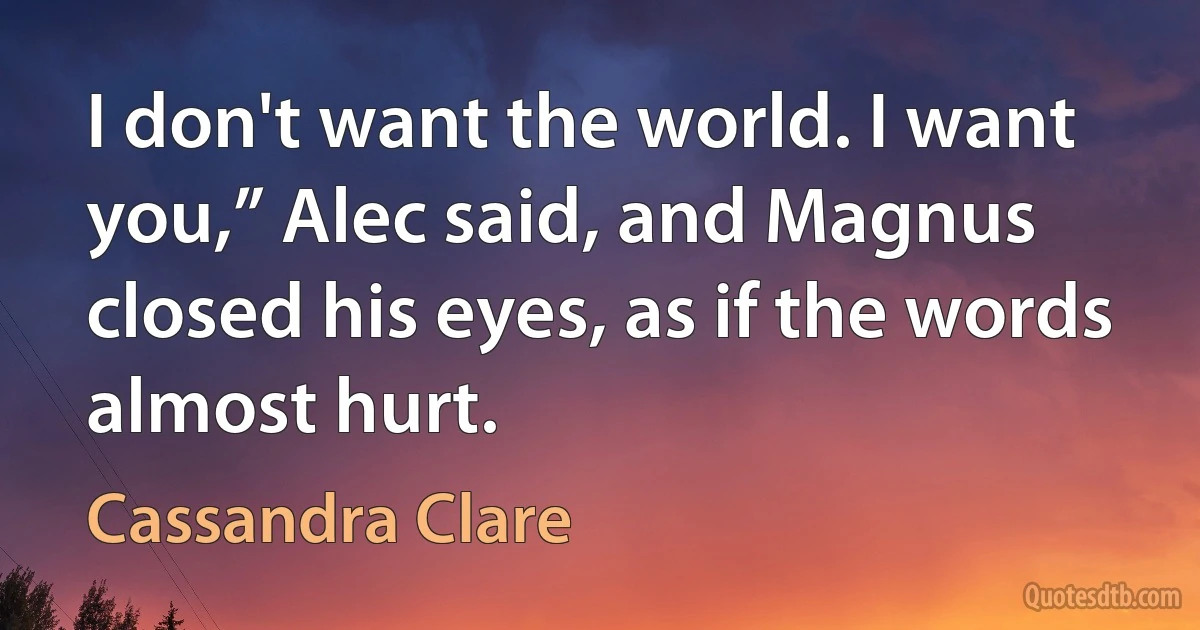 I don't want the world. I want you,” Alec said, and Magnus closed his eyes, as if the words almost hurt. (Cassandra Clare)