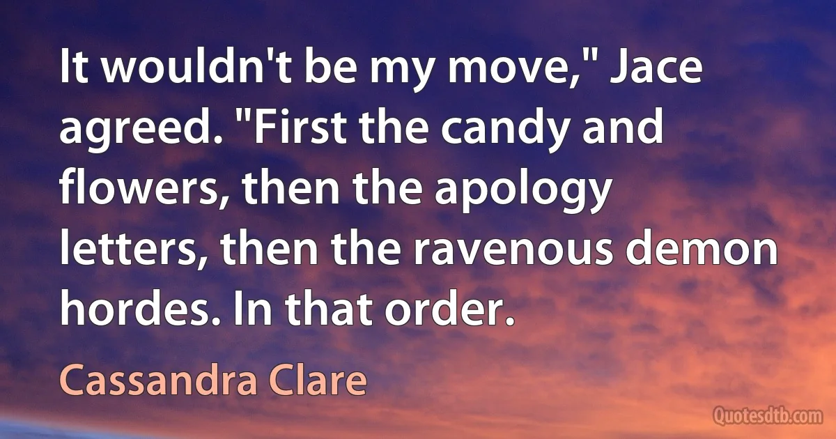 It wouldn't be my move," Jace agreed. "First the candy and flowers, then the apology letters, then the ravenous demon hordes. In that order. (Cassandra Clare)