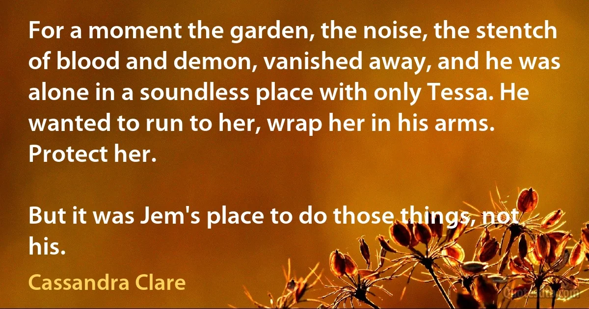 For a moment the garden, the noise, the stentch of blood and demon, vanished away, and he was alone in a soundless place with only Tessa. He wanted to run to her, wrap her in his arms. Protect her.

But it was Jem's place to do those things, not his. (Cassandra Clare)