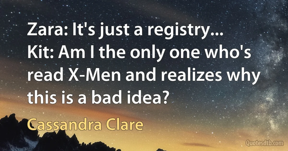 Zara: It's just a registry...
Kit: Am I the only one who's read X-Men and realizes why this is a bad idea? (Cassandra Clare)