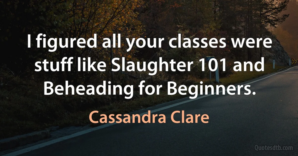 I figured all your classes were stuff like Slaughter 101 and Beheading for Beginners. (Cassandra Clare)