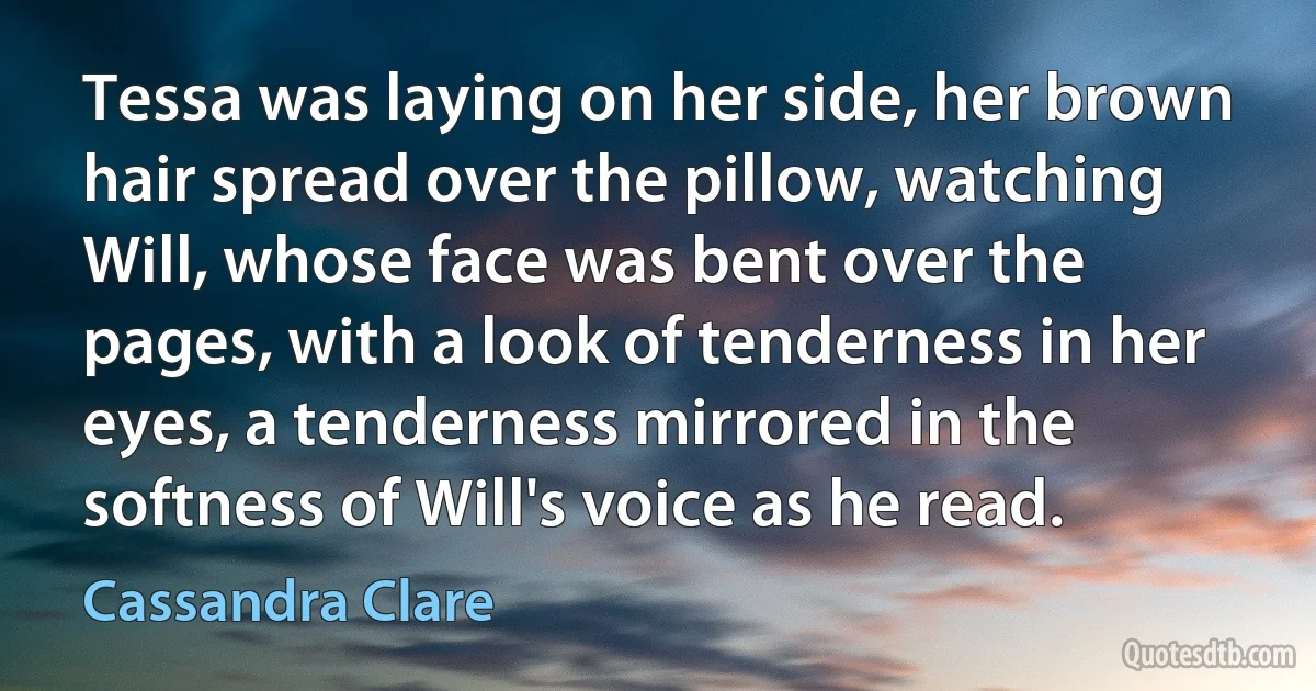 Tessa was laying on her side, her brown hair spread over the pillow, watching Will, whose face was bent over the pages, with a look of tenderness in her eyes, a tenderness mirrored in the softness of Will's voice as he read. (Cassandra Clare)