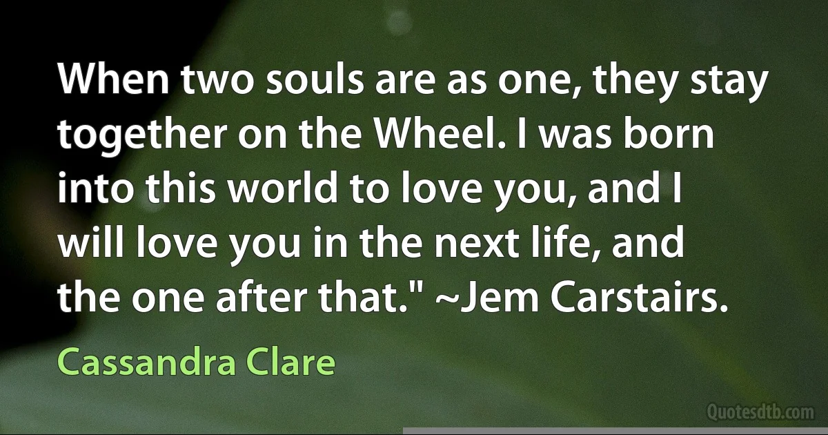 When two souls are as one, they stay together on the Wheel. I was born into this world to love you, and I will love you in the next life, and the one after that." ~Jem Carstairs. (Cassandra Clare)