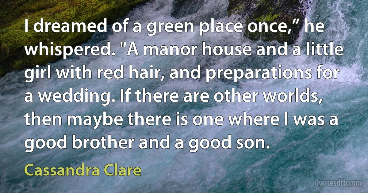 I dreamed of a green place once,” he whispered. "A manor house and a little girl with red hair, and preparations for a wedding. If there are other worlds, then maybe there is one where I was a good brother and a good son. (Cassandra Clare)