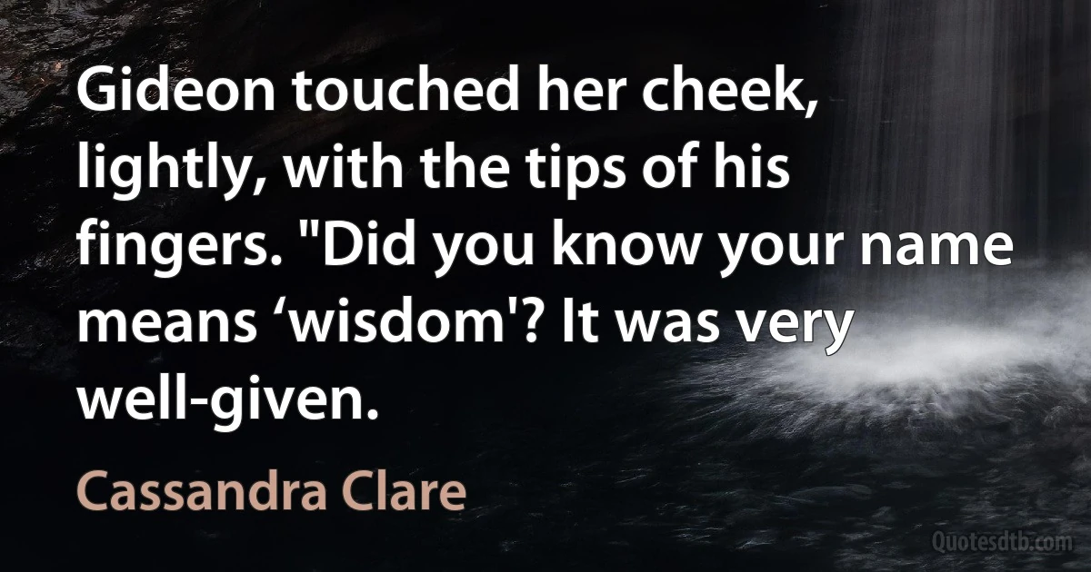 Gideon touched her cheek, lightly, with the tips of his fingers. "Did you know your name means ‘wisdom'? It was very well-given. (Cassandra Clare)