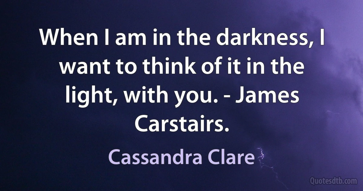 When I am in the darkness, I want to think of it in the light, with you. - James Carstairs. (Cassandra Clare)