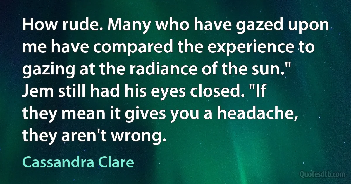 How rude. Many who have gazed upon me have compared the experience to gazing at the radiance of the sun." Jem still had his eyes closed. "If they mean it gives you a headache, they aren't wrong. (Cassandra Clare)