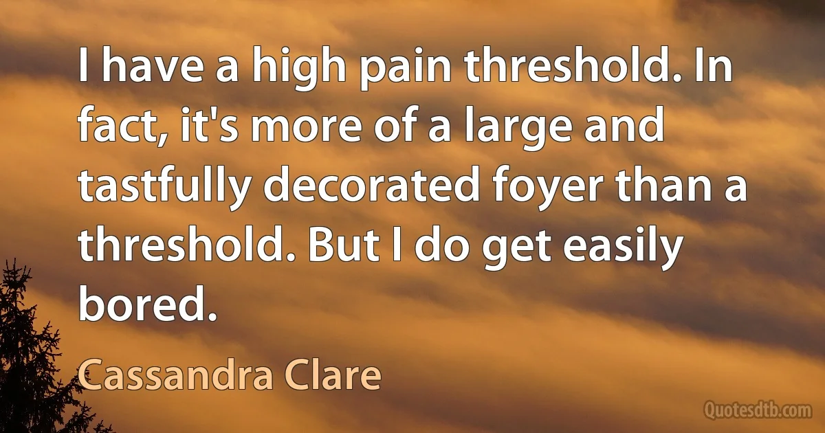 I have a high pain threshold. In fact, it's more of a large and tastfully decorated foyer than a threshold. But I do get easily bored. (Cassandra Clare)