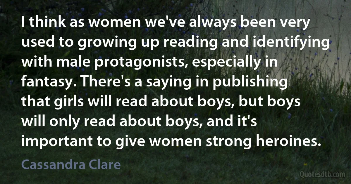 I think as women we've always been very used to growing up reading and identifying with male protagonists, especially in fantasy. There's a saying in publishing that girls will read about boys, but boys will only read about boys, and it's important to give women strong heroines. (Cassandra Clare)