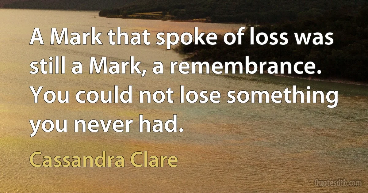 A Mark that spoke of loss was still a Mark, a remembrance. You could not lose something you never had. (Cassandra Clare)