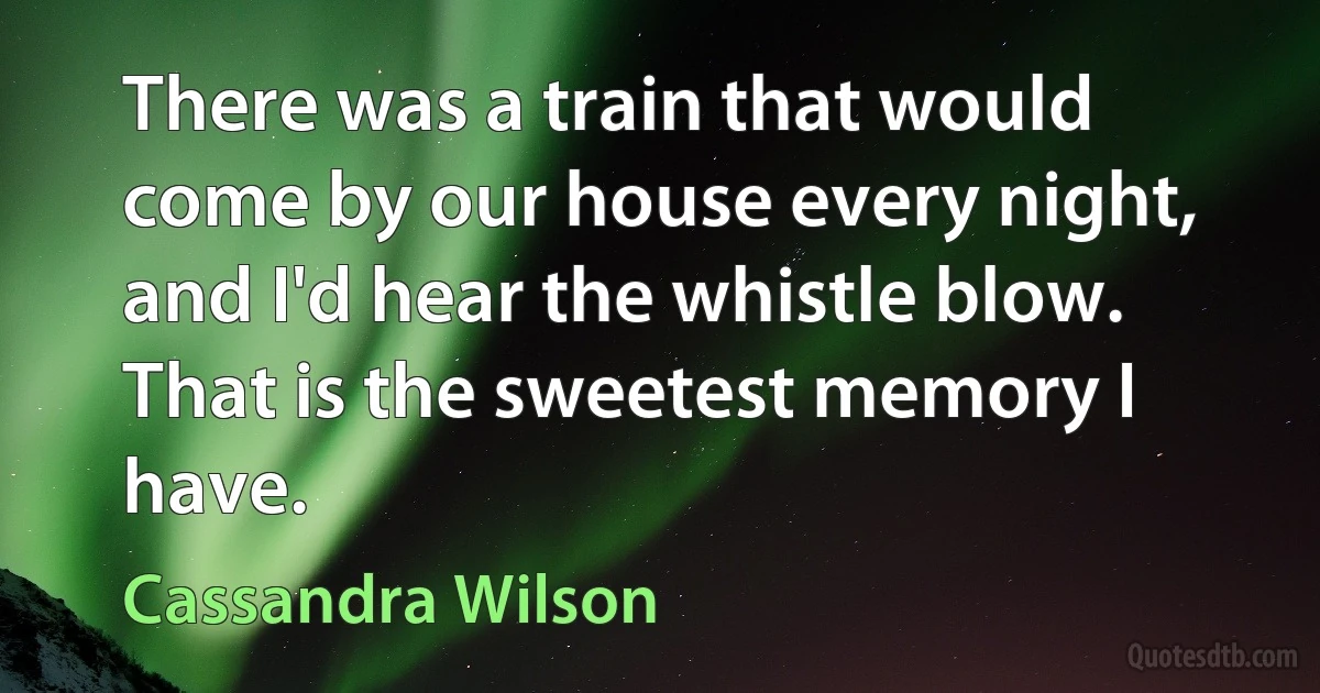 There was a train that would come by our house every night, and I'd hear the whistle blow. That is the sweetest memory I have. (Cassandra Wilson)