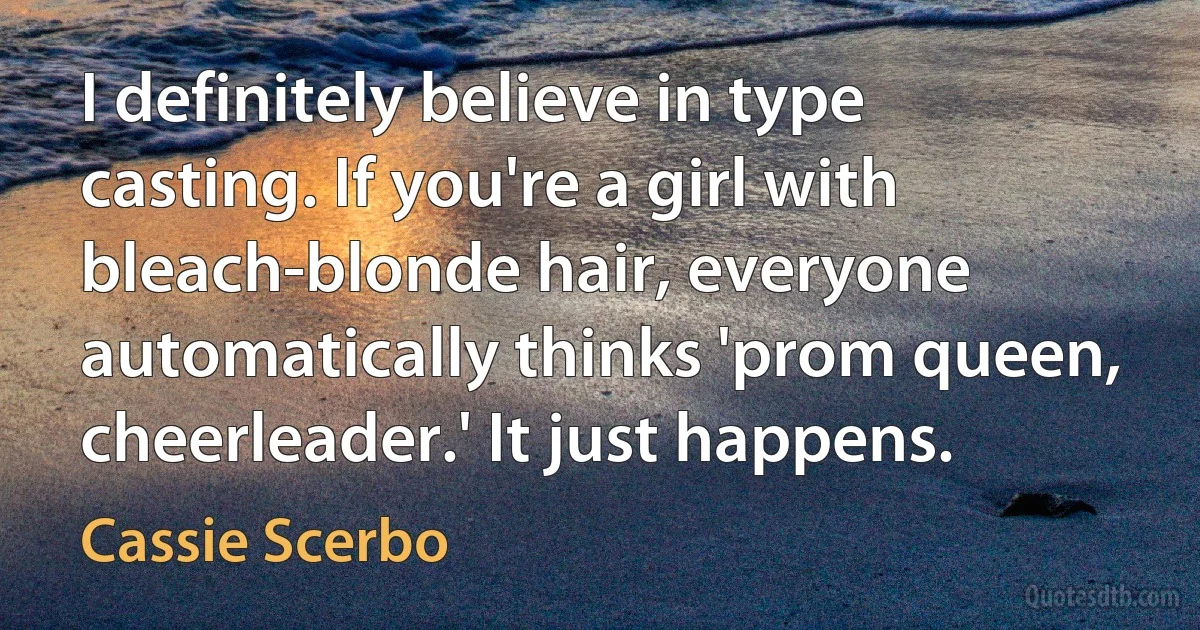 I definitely believe in type casting. If you're a girl with bleach-blonde hair, everyone automatically thinks 'prom queen, cheerleader.' It just happens. (Cassie Scerbo)