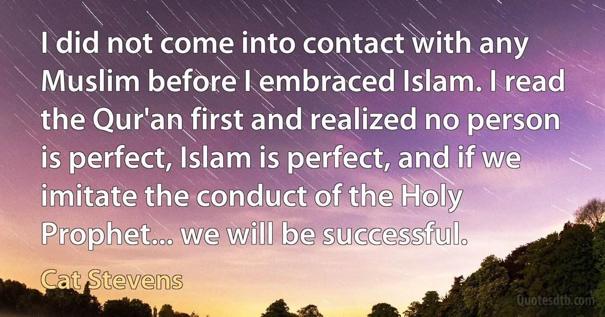 I did not come into contact with any Muslim before I embraced Islam. I read the Qur'an first and realized no person is perfect, Islam is perfect, and if we imitate the conduct of the Holy Prophet... we will be successful. (Cat Stevens)