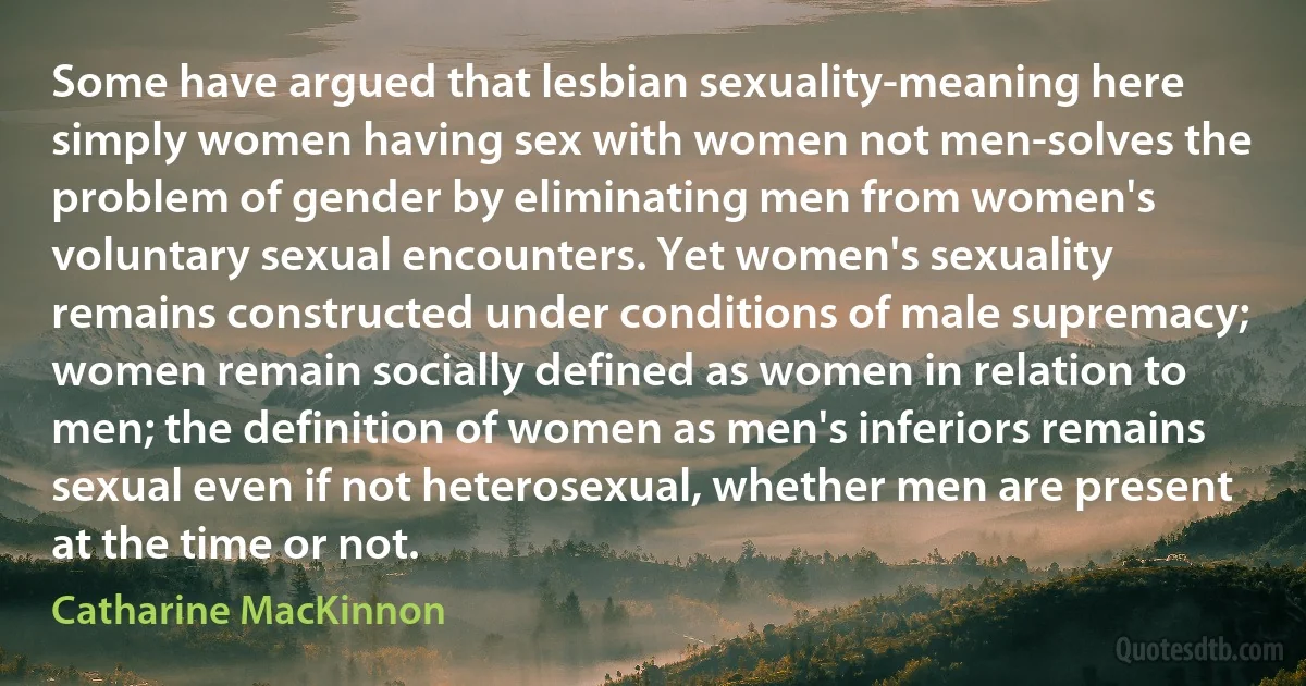 Some have argued that lesbian sexuality-meaning here simply women having sex with women not men-solves the problem of gender by eliminating men from women's voluntary sexual encounters. Yet women's sexuality remains constructed under conditions of male supremacy; women remain socially defined as women in relation to men; the definition of women as men's inferiors remains sexual even if not heterosexual, whether men are present at the time or not. (Catharine MacKinnon)